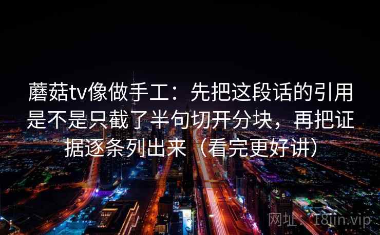 蘑菇tv像做手工：先把这段话的引用是不是只截了半句切开分块，再把证据逐条列出来（看完更好讲）