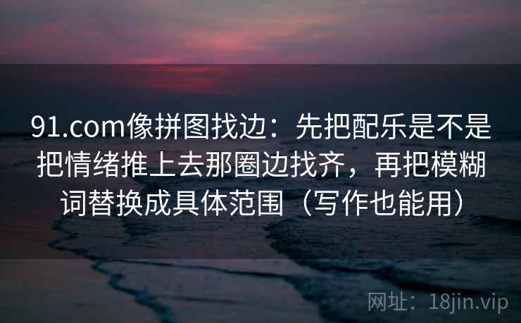 91.com像拼图找边:先把配乐是不是把情绪推上去那圈边找齐,再把模糊词替换成具体范围(写作也能用)