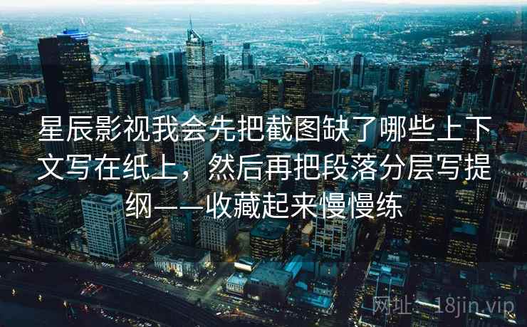 星辰影视我会先把截图缺了哪些上下文写在纸上，然后再把段落分层写提纲——收藏起来慢慢练