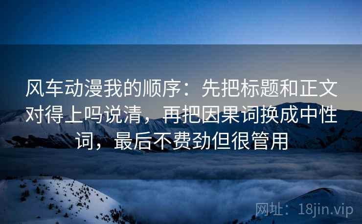 风车动漫我的顺序:先把标题和正文对得上吗说清,再把因果词换成中性词,最后不费劲但很管用