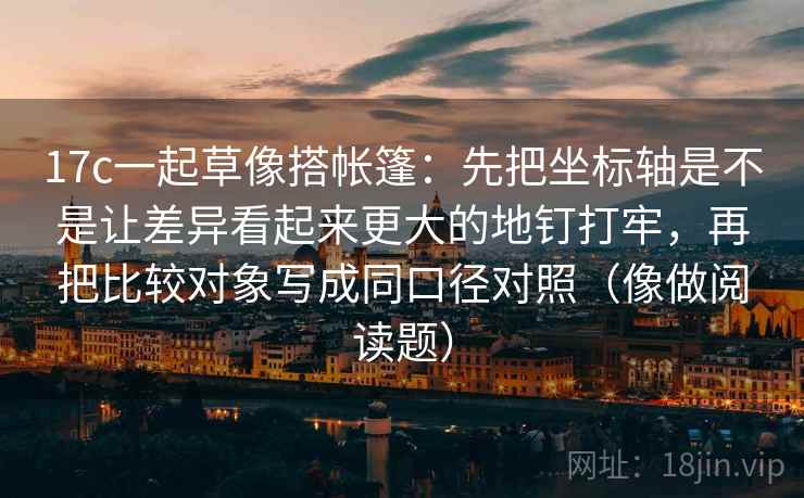 17c一起草像搭帐篷:先把坐标轴是不是让差异看起来更大的地钉打牢,再把比较对象写成同口径对照(像做阅读题)