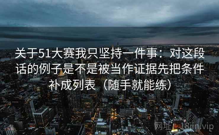 关于51大赛我只坚持一件事:对这段话的例子是不是被当作证据先把条件补成列表(随手就能练)