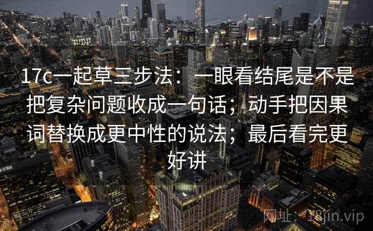 17c一起草三步法:一眼看结尾是不是把复杂问题收成一句话;动手把因果词替换成更中性的说法;最后看完更好讲
