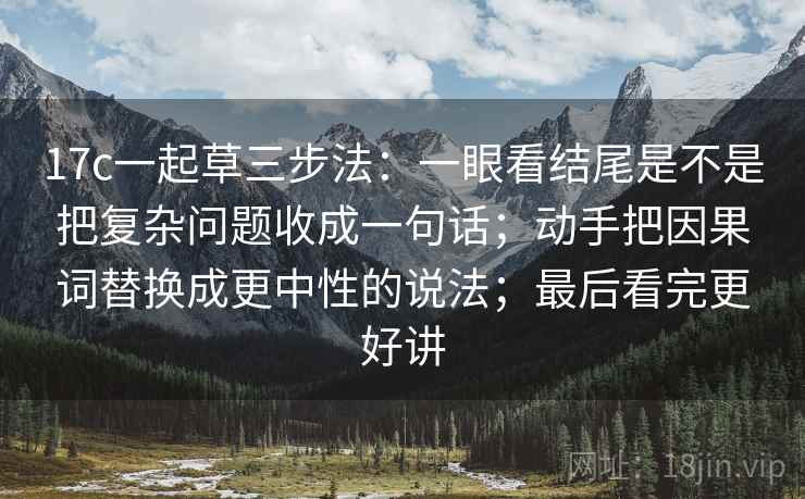 17c一起草三步法:一眼看结尾是不是把复杂问题收成一句话;动手把因果词替换成更中性的说法;最后看完更好讲
