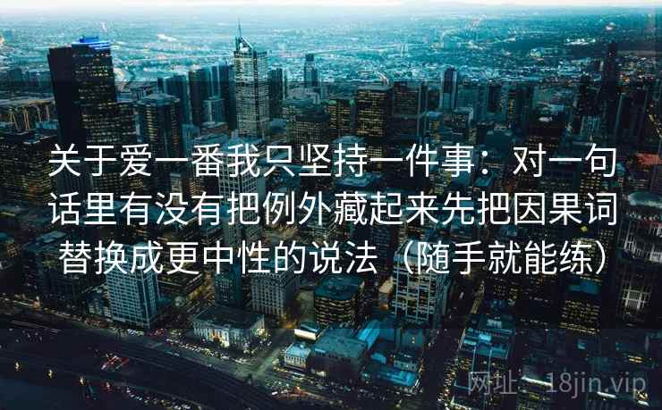 关于爱一番我只坚持一件事:对一句话里有没有把例外藏起来先把因果词替换成更中性的说法(随手就能练)