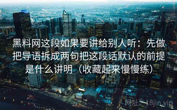 黑料网这段如果要讲给别人听:先做把导语拆成两句把这段话默认的前提是什么讲明(收藏起来慢慢练)