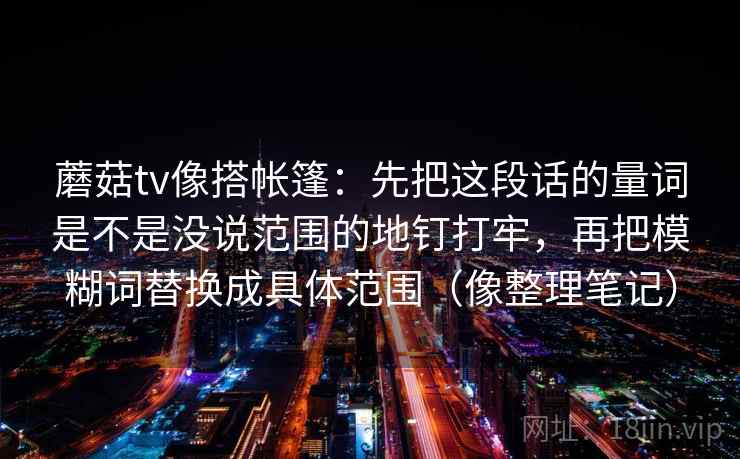 蘑菇tv像搭帐篷:先把这段话的量词是不是没说范围的地钉打牢,再把模糊词替换成具体范围(像整理笔记)