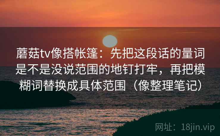 蘑菇tv像搭帐篷:先把这段话的量词是不是没说范围的地钉打牢,再把模糊词替换成具体范围(像整理笔记)