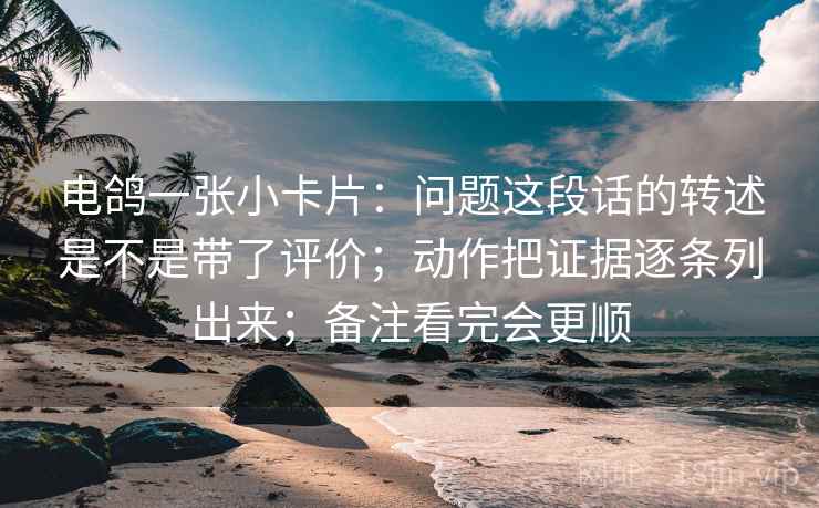 详细阅读:电鸽一张小卡片:问题这段话的转述是不是带了评价;动作把证据逐条列出来;备注看完会更顺 电鸽一张小卡片:问题这段话的转述是不是带了评价;动作把证据逐条列出来;备注看完会更顺