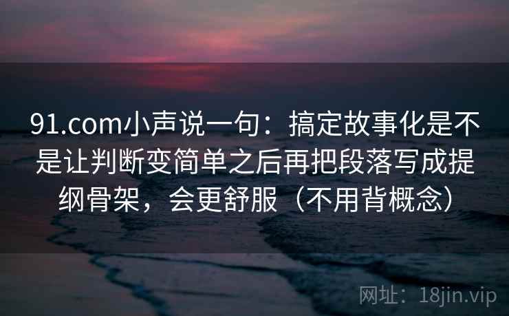 详细阅读:91.com小声说一句:搞定故事化是不是让判断变简单之后再把段落写成提纲骨架,会更舒服(不用背概念) 91.com小声说一句:搞定故事化是不是让判断变简单之后再把段落写成提纲骨架,会更舒服(不用背概念)